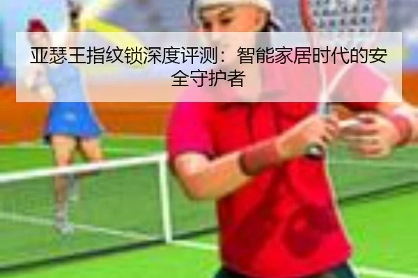 亚瑟王指纹锁深度评测：智能家居时代的安全守护者